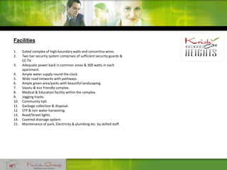 Facilities
1. Gated complex of high boundary walls and concertina wires.
2. Two tier security system comprises of sufficient security guards &
CC TV.
3. Adequate power back in common areas & 300 watts in each
apartment.
4. Ample water supply round the clock.
5. Wide road networks with pathways.
6. Ample green area/parks with beautiful landscaping.
7. Vaastu & eco friendly complex.
8. Medical & Education facility within the complex.
9. Jogging tracks.
10. Community hall.
11. Garbage collection & disposal.
12. STP & rain water harvesting.
13. Road/Street lights.
14. Covered drainage system.
15. Maintenance of park, Electricity & plumbing etc. by skilled staff.
 
