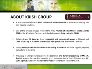 ABOUT KRISH GROUP
 A real estate developer – Both residential and Commercial – a leader in offering low
cost housing solutions.
 One of the Group’s projects reached the Top 3 finalists of CREDAI Real Estate Awards
2012 in the Affordable Category and also being award 5 star rating by CRISIL.
 Delivered over 10 Lacs sq. ft. of residential and commercial spaces in Bhiwadi and
Over 20 Lacs sq. ft. is under construction with possession due in next 1.5 years.
 Having strong foothold and alliances including association with the biggest property
consultants in the area.
 The group is taking new leaps under the dedicated and dynamic leadership of Mr. S.K.
Singhal, who in the past has earned a good reputation in the field of finance and Mr.
Sunil Agarwal, who have mastered the trade of cement and steel in the past.
 