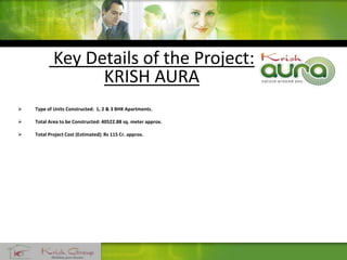 Key Details of the Project:
KRISH AURA
 Type of Units Constructed: 1, 2 & 3 BHK Apartments.
 Total Area to be Constructed: 40522.88 sq. meter approx.
 Total Project Cost (Estimated): Rs 115 Cr. approx.
 