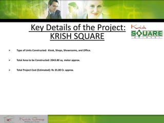 Key Details of the Project:
KRISH SQUARE
 Type of Units Constructed: Kiosk, Shops, Showrooms, and Office.
 Total Area to be Constructed: 2043.80 sq. meter approx.
 Total Project Cost (Estimated): Rs 35.00 Cr. approx.
 