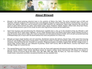  Bhiwadi is the fastest growing industrial town in the outskirts of Metro City Delhi. The prime industrial town of NCR and
Rajasthan, Bhiwadi comprises of 6 industrial areas name Bhiwadi, Chopanki, Ghatal, Pathredi, Kehrani and Khushkera. This area is
spread over approx. 5300 acres and at present around 2000 industries are operational. Many huge industries like Honda Siel
small car plant, Shree Cement Ltd. Lafarz, Saint Gobain Glass, Jaquar, Hindware, Gillette, Rayban, Orient Craft, Shree Ram Piston,
KEI have already become a part of this cluster & some other big business houses will be added soon.
 Apart from business and manufacturing the infrastructure available here is also up to the standard of big city. Bhiwadi is well
connected with NH-8 ( Delhi-Jaipur Highway ), SH-25 ( Alwar-Bhiwadi Road ) and Rewari Sohna Road. Rewari Railway Junction is
only 20 minutes away, while it takes only 1 hour to Domestic and International Airport of Delhi. All in all well-connected township
of Bhiwadi keeps you in touch with the world without the noise and pollution of a metro city.
 Bhiwadi can boast ample facilities and civil amenities. Residential colonies like Ashiana, Konark Oasis, Krish apart from housing
board UIT and Bhagat Singh Colony among others. A fairly good number of health care facilities which includes Private Clinics &
Hospitals / Nursing Home & Govt. Hospitals are available. Shopping Complexs and Malls ( Capital Mall, BB Mall, Village Center, V-
Square Mall, Genesis Mall) are also adequate & growing. Classic Golf Course, Wet & Wild Resort, Country Club Resort and
Heritage Village are in proximity too.
 The reputed Rotary and Lions club too are present in the city. Some well organized educational institution like Presidency School,
Somany School, Modern Public School, Bal Bharti School, St. Xavier’s School, Starex International, DPS Rewari are present in
Bhiwadi. Almost all premier Banks like HDFC, ICICI, SBI, SBBJ, PNB, OBC, BOB, Yes Bank, etc. have their branches in Bhiwadi.
Ample hotels, restaurants and other recreational facilities are also available here.
About Bhiwadi
 