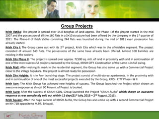 Group Projects
Krish Vatika: The project is spread over 14.8 beeghas of land approx. The Phase-I of the project started in the mid
2007 and the possession of all the 160 flats in a S+10 structure had been offered by the company in the 1st quarter of
2011. The Phase-II of Krish Vatika consisting 244 flats was launched during the mid of 2011 even possession has
already started.
Krish City I: The Group came out with its 2nd project, Krish City which was in the affordable segment. The project
consisted of around 540 flats. The possessions of the same have already been offered. Almost 100 Families are
residing in the society.
Krish City Phase II: The project is spread over approx. 72500 sq. mtr. of land in proximity with and in continuation of
one of the most successful projects executed by the Group, KRISH CITY. Construction of the same is in full swing.
Krish Mall: After making its mark in the residential segment, the Group has also come up with a Commercial Project
close to the Village Tapukara. The project is almost ready for possession
Krish City Heights: It is in Pre- launching stage. The project consist of multi-storey apartments. In the proximity with
and in continuation of one of the most successful projects executed by the Group, KRISH CITY Phase-I & II.
Krish Icon: The Krish Group has achieved new heights of success. The Group launched the Project which shown an
awesome response as almost 90 Percent of Project is booked.
Krish Aura: After the success of KRISH ICON, Group launched the Project “KRISH AURA” which shown an awesome
response as was completely sold out within 12 days(21st July, 2013 – 2nd August, 2013).
Krish Square: After the huge success of KRISH AURA, the Group has also come up with a second Commercial Project
on NH 71B opposite to M.P.S. Bhiwadi.
 