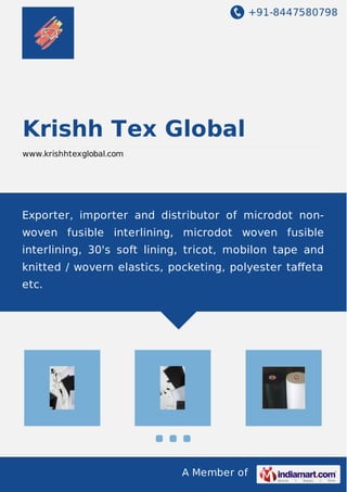 +91-8447580798
A Member of
Krishh Tex Global
www.krishhtexglobal.com
Exporter, importer and distributor of microdot non-
woven fusible interlining, microdot woven fusible
interlining, 30's soft lining, tricot, mobilon tape and
knitted / wovern elastics, pocketing, polyester taﬀeta
etc.
 