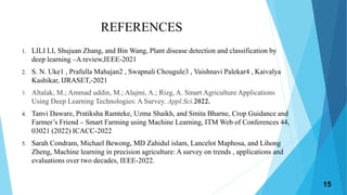 REFERENCES
1. LILI LI, Shujuan Zhang, and Bin Wang, Plant disease detection and classification by
deep learning –A review,IEEE-2021
2. S. N. Uke1 , Prafulla Mahajan2 , Swapnali Chougule3 , Vaishnavi Palekar4 , Kaivalya
Kashikar, IJRASET,-2021
3. Altalak, M.; Ammad uddin, M.; Alajmi, A.; Rizg, A. Smart Agriculture Applications
Using Deep Learning Technologies: A Survey. Appl.Sci.2022.
4. Tanvi Daware, Pratiksha Ramteke, Uzma Shaikh, and Smita Bharne, Crop Guidance and
Farmer’s Friend – Smart Farming using Machine Learning, ITM Web of Conferences 44,
03021 (2022) ICACC-2022
5. Sarah Condram, Michael Bewong, MD Zahidul islam, Lancelot Maphosa, and Lihong
Zheng, Machine learning in precision agriculture: A survey on trends , applications and
evaluations over two decades, IEEE-2022.
15
 