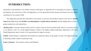 INTRODUCTION:
Agriculture is the backbone of our Indian economy, which plays an important role in increasing our country's economic
development. The main focus of this web application is on the agricultural society because the farmers have the highest
contribution to our country's GDP.
This application provides this information to the farmer in real time and introduce farmers to the most to suitable
crops to be sown along with fertilizer recommendation and plant disease detection, thereby helping them to achieve
greater productivity with reduced loss.
• Renting Tools :At present, farmers need to travel to a place to borrow all the essential needs, which is a tiresome and not
a cost effective work. So a smart digital farming is listed as the highest ranking technology opportunity in the latest
Global Opportunity report in terms of its expected positive impact on society
• Climate: Small changes in temperature and rainfall have significant effects on the quality of crops. This application helps
in detecting suitable weather for particular crop.
• Expert Assistance : This includes contacts and feedbacks
3
 