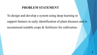 PROBLEM STATEMENT
To design and develop a system using deep learning to
support farmers in early identification of plant diseases and to
recommend suitable crops & fertilizers for cultivation.
4
 
