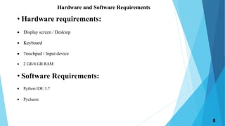 Hardware and Software Requirements
8
• Hardware requirements:
 Display screen / Desktop
 Keyboard
 Touchpad / Input device
 2 GB/4 GB RAM
• Software Requirements:
 Python IDE 3.7
 Pycharm
 