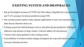 EXISTING SYSTEM AND DRAWBACKS
• Has got the highest accuracy of 79.09% for Naïve Bayes Algorithm for crop prediction
and 71.2% accuracy for disease prediction using CNN.
• The existing system requires many separate applications to carry out crop prediction,
plant disease detection and so on.
• Existing system has limited features such as only plant disease prediction. Although it
addresses crop diseases in large volume, it doesn't address all crop diseases.
• Farmers lack expert guidance in the existing system.
• Unavailability of climate/weather changes throughout the crop cultivation to perform
necessary farming activities.
9
 