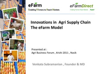 eFarm
Enabling FArmers to Reach Markets




  Innovations in Agri Supply Chain
  The eFarm Model



   Presented at :
   Agri Business Forum , Krishi 2011 , Nasik



    Venkata Subramanian , Founder & MD
 