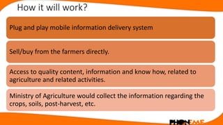 How it will work?
Plug and play mobile information delivery system
Sell/buy from the farmers directly.
Access to quality c...