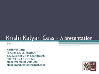Krishi Kalyan Cess – A presentation
By:
Keshav R Garg
(B.Com, CA, CS, ISA(ICAI))
3328, Sector 27 D, Chandigarh
Ph: +91-172-461-3328
Mob: +91-9888-090-008
Mail: mygst.mytax@gmail.com
 