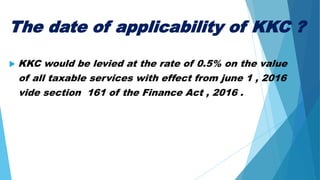 The date of applicability of KKC ?
 KKC would be levied at the rate of 0.5% on the value
of all taxable services with effect from june 1 , 2016
vide section 161 of the Finance Act , 2016 .
 