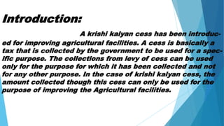 Introduction:
A krishi kalyan cess has been introduc-
ed for improving agricultural facilities. A cess is basically a
tax that is collected by the government to be used for a spec-
ific purpose. The collections from levy of cess can be used
only for the purpose for which it has been collected and not
for any other purpose. In the case of krishi kalyan cess, the
amount collected though this cess can only be used for the
purpose of improving the Agricultural facilities.
 