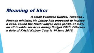 Meaning of kkc:
A small business Guides, Taxation .
Finance minister, Mr. jaitley had proposed to impose
a cess, called the Krishi kalyan cess (KKC), at 0.5%
on all texable services during Budget 2016. Effectiv-
e date of Krishi Kalyan Cess is 1st june 2016.
 
