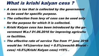 What is krishi kalyan cess ?
 A cess is tax that is collected by the government
to be used for specific purpose.
 The collection from levy of cess can be used only
for the purpose for which it is collected.
 Krishi Kalyan cess has been introduced by the go-
vernment W.e.f 01.06.2016 for improving agricultu
re facilities.
 The effective rate of service Tax from 1st june 2016
would be: 14%(service tax) + 0.5%(swachh Bharat -
cess) +0.5%(Krishi Kalyan cess) =15% .
 