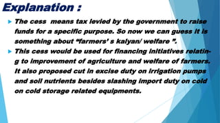 Explanation :
 The cess means tax levied by the government to raise
funds for a specific purpose. So now we can guess it is
something about “farmers’ s kalyan/ welfare ”.
 This cess would be used for financing initiatives relatin-
g to improvement of agriculture and welfare of farmers.
It also proposed cut in excise duty on irrigation pumps
and soil nutrients besides slashing import duty on cold
on cold storage related equipments.
 