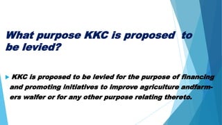 What purpose KKC is proposed to
be levied?
 KKC is proposed to be levied for the purpose of financing
and promoting initiatives to improve agriculture andfarm-
ers walfer or for any other purpose relating thereto.
 