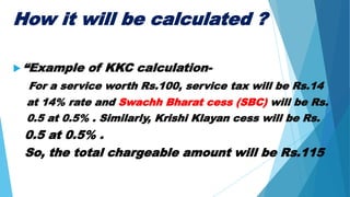 How it will be calculated ?
 “Example of KKC calculation-
For a service worth Rs.100, service tax will be Rs.14
at 14% rate and Swachh Bharat cess (SBC) will be Rs.
0.5 at 0.5% . Similarly, Krishi Klayan cess will be Rs.
0.5 at 0.5% .
So, the total chargeable amount will be Rs.115
 