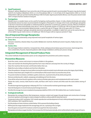 2. SeedTreatment:
Mixing of Jaithion (Malathion) 5 per cent at the rate of 250 g per quintal of seed is recommended.The grains may also be treated
with/25 ml of Jaithion (Malathion) 50 EC or 2 ml of Fenvalerate 20EC or 1.5 ml of Stark 25 EC (Cypermethrin 25EC) or 14 ml of
Deltamethrin 2.8ECperquintalofseedbydilutingin500mlofwater.Againstpulsebeetle(dhora),coverthepulsesstoredinbulk
with7cmlayerofsandorsawdustordungash.
3. Fumigation:
Metallic drums or wooden boxes can be used for fumigating small quantities of grain. In India, ethylene dichloride and carbon
tetrachloride mixture has been recommended for fumigation of food grains in storage at farm level, and hydrogen phosphide
in the form of aluminium phosphide or methyl bromide for protection in warehouses, godowns and silos. Mixture of ethylene
dichloride and carbon tetrachloride at the rate of 1 litre for 20 quintals of grain or 35 litres per 100 m3 of space with exposure
period of 4 days is recommended. Methyl bromide is used at the rate of 3.5 kg per 100 m3 of space with 10-12 hours
exposure. The fumigant, hydrogen phosphide (aluminium phosphide), is available in tablet form and can be used at the rate
of one tablet (3 g) per metric tonne or 25 tablets per 100 m3 of space with an exposure period of 7 days.
Use of Improved Storage Receptacles
The grains can be best protected by using improved insect-proof receptacles of various types.
(a) Indoor Bins
Domestic metal bins, Gharelu theka, Pucca kothi, Welded wire-mesh bin, Reinforced cement ring bins, Paddy straw-mud
structure.
(b) Outdoor Bins
Flat and hopper bottom-metal bins, Composite bins, Partly underground and above ground structures, Seed storage bins,
Ferro-cement bins, Pusa bin, Improved godowns, Bulk storage installations and Vacuum process storage.
Integrated Management of Stored Produce Pests
The control methods of stored produce pests can be categorized into preventive and curative measures.
Preventive Measures
• Brush the cracks, crevices and corners to remove all debris in the godown.
• Clean and maintain the threshing oor/yard free from insect infection and away from the vicinity of villages.
• Clean the machines like harvester and thresher before their use.
• Madethetrucks,trolleysorbullockcartsfreefrominfestation.
• Cleanthegodowns/storagestructuresbeforestoringthenewlyharvestedcroptoeliminatevariousbiostagesofpesthiding.
• Provideametalsheetuptoaheightof25cmatthebottomofthewoodindoorstoarresttheentryofrats.
• Fixupwiremeshestowindows,ventilators,gutters,drainsetc.,toprevententryofrats,birdsandsquirrels.
• Removeanddestroydirt,rubbish,sweepingsandwebbingsetcfromthestores.
• Closealltheratburrowsfoundingodownwithamixtureofbrokenglasspiecesandmudplasteredwithmud/cement.
• Plaster the cracks, crevices, holes found on walls, and oors with mud or cement and white wash the stores before storing of
grains.
• Providedunnageleavinggangwayoralleywayof0.75to1mallaroundtomaintaingoodstoragecondition.
• Storethefoodgrainsinratandmoistureproofstoragestructures.
• Disinfestthestoragestructuresreceptaclesbysprayingmalathion50EC@3lit100mbeforetheiruse.Curativemeasures
i) Ecologicalmethods
• Manipulate the ecological factors like temperature, moisture content and oxygen through design and construction of storage
structures/godownandstoragetocreateecologicalconditionsunfavourableforattackbyinsects.
• Temperatureabove420Candbelow150Cretardsreproductionanddevelopmentofinsectwhileprolongedtemperatureabove
450Candbelow100Cmaykilltheinsects.
• Drytheproducetohavemoisturecontentbelow10%topreventthebuildupofpests.
• Killthepestsbiostagesharboredinthestoragebags,binsetc.,bydryinginthesunlight.
• Storethegrainsataround10%moisturecontenttoescapefromtheinsectsattack.
• Manipulateandreduceoxygenlevelby1%toincreasetheCO2levelautomatically,whichwillbelethaltoallthestagesofinsects.
17
KRISHI MITRA - 2017
 
