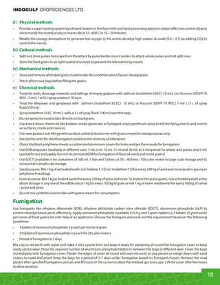 ii) Physicalmethods
• Provideasuperheatingsystembyinfraredheatersinthe oormillsandfoodprocessingplantstoobtaineﬀectivecontrolofpests
sincemostlythestoredproduceinsectsdieat55–600Cin10–20minutes.
• Modify the storage atmosphere to generate low oxygen (2.4% and to develop high carbon di oxide (9.0 – 9.5) by adding CO2 to
controltheinsects.
iii) Culturalmethods
• Splitandstorepulsestoescapefromtheattackbypulsebeetlesinceitpreferstoattackwholepulsesandnotsplitones.
• Storethefoodgrainsinairtightsealedstructurestopreventtheinfestationbyinsects.
iv) Mechanicalmethods
• Sieveandremoveallbrokengrainstoeliminatetheconditionwhichfavourstoragepests.
• Stitchalltornoutbagsbefore llingthegrains.
v) Chemicalmethods
• Treat the walls, dunnage materials and ceilings of empty godown with Jaithron (malathion 50 EC) 10 ml/L (or) Ruscron (DDVP 76
WSC)7ml/L1at3Llspraysolution/10sq.m.
• Treat the alleyways and gangways with Jaithron (malathion 50 EC) 10 ml/L or Ruscron (DDVP 76 WSC) 7 ml/ L (1 L of spray
uid/270m3).
• Spraymalathion50EC10ml/Lwith@3Lofspray uid/100m2overthebags.
• Donotspraytheinsecticidesdirectlyonfoodgrains.
• Use knock down chemicals like lindane smoke generator or fumigant strips pyrethrum spray to kill the ying insects and insects
onsurfaces,cracksandcrevices.
• Useseedprotectantslikepyrethrumdust,carbaryldusttomixwithgrainsmeantforseedpurposesonly.
• Decidetheneedforshedfumigationbasedontheintensityofinfestation.
• Checktheblackpolythenesheetsorrubberizedaluminiumcoversforholesandgetthemreadyforfumigation.
• Use EDB ampoules (available in diﬀerent sizes 3 ml, 6 ml, 10 ml, 15 ml and 30 ml) at 3 ml/quintal for wheat and pulses and 5 ml/
quintalforriceandpaddy(DonotrecommendEDBforfumigationof ouroilseedsandmoistgrains)
• Use EDCT (available in tin containers of 500 ml, 1 liter and 5 litres) at 30 – 40 litres/ 100 cubic meter in large scale storage and 55
ml/quintalinsmallscalestorage.
• Seedpurpose:Mix1kgofactivatedkaolin(or)lindane1.3D(or)malathion5Dforevery100kgofseedandstore/packingunnyor
polythenelinedbags.
• Grainpurpose:Mix1kgactivatedkaolinforevery100kgofgrainandstore.Toprotectthepulsegrains,mixactivatedkaolinatthe
abovedosageoranyoneoftheedibleoilsat1kgforevery100kgofgrainormix1kgofneemseedkernelforevery100kgofcereal
/pulseandstore.
• Donotmixsyntheticinsecticideswithgrainsmeantforconsumption.
Fumigation
Use fumigants like ethylene dibromide (EDB), ethylene dichloride carbon tetra chloride (EDCT), aluminium phosphide (ALP) to
control stored produce pests eﬀectively. Apply aluminum phosphide (available in 0.6 g and 3 gram tablets) @ 3 tablets (3 gram each)
per tonne of food grains lot with help of an applicator. Choose the fumigant and work out the requirement based on the following
guidelines.
• 3tabletsofaluminumphosphide3geachpertonneofgrain.
• 21tabletsofaluminiumphosphide3geachfor28cubicmeters
• Periodoffumigationis5days
Mix clay or red earth with water and make it into a paste form and keep it ready for plastering all round the fumigation cover or keep
ready sand snakes. Place the required number of aluminium phosphide tablets in between the bags in diﬀerent layer. Cover the bags
immediately with fumigation cover. Plaster the edges of cover all round with wet red earth or clay plaster or weigh down with sand
snakes to make leaf proof. Keep the bags for a period of 5-7 days under fumigation based on fumigant chosen. Remove the mud
plaster after speci ed fumigation periods and lift cover in the corner to allow the residual gas to escape. Lift the cover after few hours
toallowaeration.
18
INDOGULF CROPSCIENCES LTD.
 