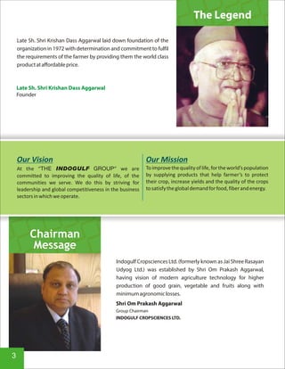 Late Sh. Shri Krishan Dass Aggarwal laid down foundation of the
organization in 1972 with determination and commitment to fulfil
the requirements of the farmer by providing them the world class
productataffordableprice.
The Legend
Late Sh. Shri Krishan Dass Aggarwal
Founder
Shri Om Prakash Aggarwal
Group Chairman
INDOGULF CROPSCIENCES LTD.
Indogulf Cropsciences Ltd. (formerly known as Jai Shree Rasayan
Udyog Ltd.) was established by Shri Om Prakash Aggarwal,
having vision of modern agriculture technology for higher
production of good grain, vegetable and fruits along with
minimumagronomiclosses.
Chairman
Message
3
 