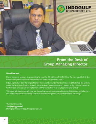 DearReaders,
I have immense pleasure in presenting to you the 4th edition of Krishi Mitra. We have updated all the
informationgiveninthelasteditionandalsoincludedmanyrelevanttopics.
Indian Agriculture is on the verge of transformation and we understand our responsibility to help the farmers
adopt the best agricultural practices in order to keep up with the rapid changes in Agricultural knowhow.
KrishiMitraisonesuchtolltohelpfarmersgettheinformationinanEasytounderstandformat.
Thisguidewillalsoimmenselyhelpourchannelpartnersinrecommendingtherightsolutionstothefarmers.
Ourbestqualityproductswillhelpfarmersinimplementingthesesolutiontotheirbestadvantage
ThanksandRegards
SanjayAggarwal
ManagingDirector,IndogulfCropsciencesLtd.
From the Desk of
Group Managing Director
4
 