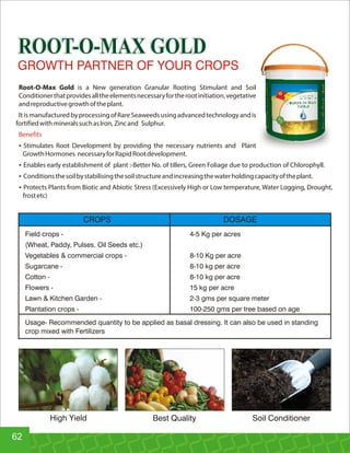 ROOT-O-MAX GOLDROOT-O-MAX GOLD
Root-O-Max Gold is a New generation Granular Rooting Stimulant and Soil
Conditionerthatprovidesalltheelementsnecessaryfortherootinitiation,vegetative
andreproductivegrowthoftheplant.
ItismanufacturedbyprocessingofRareSeaweedsusingadvancedtechnologyandis
fortifiedwith mineralssuchasIron, Zincand Sulphur.
Benefits
Ÿ Stimulates Root Development by providing the necessary nutrients and Plant
GrowthHormones necessaryforRapidRootdevelopment.
Ÿ Enables early establishment of plant :-Better No. of tillers, Green Foliage due to production of Chlorophyll.
Ÿ Conditionsthesoilbystabilisingthesoilstructureandincreasingthewaterholdingcapacityoftheplant.
Ÿ Protects Plants from Biotic and Abiotic Stress (Excessively High or Low temperature, Water Logging, Drought,
frostetc)
Field crops - 4-5 Kg per acres
(Wheat, Paddy, Pulses, Oil Seeds etc.)
Vegetables  commercial crops - 8-10 Kg per acre
Sugarcane - 8-10 kg per acre
Cotton - 8-10 kg per acre
Flowers - 15 kg per acre
Lawn  Kitchen Garden - 2-3 gms per square meter
Plantation crops - 100-250 gms per tree based on age
Usage- Recommended quantity to be applied as basal dressing. It can also be used in standing
crop mixed with Fertilizers
CROPS DOSAGE
GROWTH PARTNER OF YOUR CROPS
High Yield Best Quality Soil Conditioner
62
 