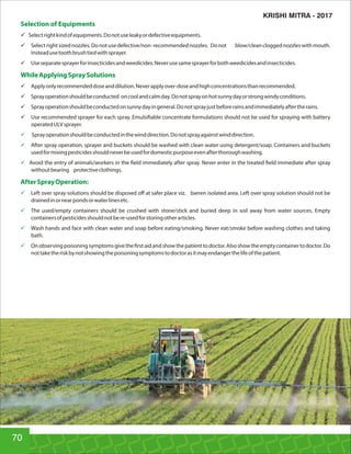 Selection of Equipments
ü Selectrightkindofequipments.Donotuseleakyordefectiveequipments.
ü Selectrightsizednozzles.Donotusedefective/non-recommendednozzles. Donot blow/cleancloggednozzleswithmouth.
Insteadusetoothbrushtiedwithsprayer.
ü Useseparatesprayerforinsecticidesandweedicides.Neverusesamesprayerforbothweedicidesandinsecticides.
WhileApplyingSpraySolutions
ü Applyonlyrecommendeddoseanddilution.Neverapplyover-doseandhighconcentrationsthanrecommended.
ü Sprayoperationshouldbeconducted oncoolandcalmday.Donotsprayonhotsunnydayorstrongwindyconditions.
ü Sprayoperationshouldbeconductedonsunnydayingeneral.Donotsprayjustbeforerainsandimmediatelyaftertherains.
ü Use recommended sprayer for each spray. Emulsi able concentrate formulations should not be used for spraying with battery
operatedULVsprayer.
ü Sprayoperationshouldbeconductedinthewinddirection.Donotsprayagainstwinddirection.
ü After spray operation, sprayer and buckets should be washed with clean water using detergent/soap. Containers and buckets
usedformixingpesticidesshouldneverbeusedfordomesticpurposeevenafterthoroughwashing.
ü Avoid the entry of animals/workers in the eld immediately after spray. Never enter in the treated eld immediate after spray
withoutbearing protectiveclothings.
AfterSprayOperation:
ü Left over spray solutions should be disposed oﬀ at safer place viz. barren isolated area. Left over spray solution should not be
drainedinornearpondsorwaterlinesetc.
ü The used/empty containers should be crushed with stone/stick and buried deep in soil away from water sources. Empty
containersofpesticidesshouldnotbere-usedforstoringotherarticles.
ü Wash hands and face with clean water and soap before eating/smoking. Never eat/smoke before washing clothes and taking
bath.
ü Onobservingpoisoningsymptomsgivethe rstaidandshowthepatienttodoctor.Alsoshowtheemptycontainertodoctor.Do
nottaketheriskbynotshowingthepoisoningsymptomstodoctorasitmayendangerthelifeofthepatient.
70
KRISHI MITRA - 2017
 