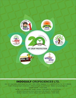 H.O. : 501, Gopal Heights, Netaji Subhash Place, Delhi - 110034 (INDIA) | Telephone : +91-11-40040400 (99 Line) Fax : +91-11-40040444
E-mail : info@groupindogulf.com (Domestic) exim@groupindogulf.com (International) Website : www.groupindogulf.com
Customer Care No. : +91-9311155087
Unit No.1: V.P.O. Nathupur, Distt. Sonepat, Harayana - 131029 (INDIA) Ph.: +91-0130-2219245
Unit No.2: Industrial Growth Centre, Samba Jammu, JK (INDIA) Ph.: +91-01923-246528
Unit No.3 : Khasra No.- 16/22/33, Nathupur, Distt. Sonepat, Harayana - 131029 (INDIA)
INDOGULF CROPSCIENCES LTD.
 