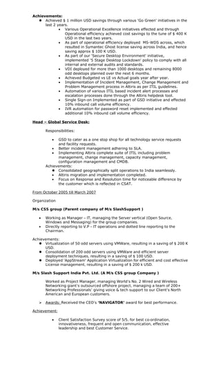 Achievements:
    Achieved $ 1 million USD savings through various 'Go Green' initiatives in the
      last 2 years.
              • Various Operational Excellence initiatives effected and through
                 Operational efficiency achieved cost savings to the tune of $ 400 K
                 USD in the last two years.
              • As part of operational efficiency deployed MS-WDS across, which
                 resulted in Symantec Ghost license saving across India, and hence
                 saving approx $ 100 K USD.
              • As part of our 'Secure Desktop Environment' initiative,
                 implemented '5 Stage Desktop Lockdown' policy to comply with all
                 internal and external audits and standards.
              • VDI deployed for more than 1000 desktops and remaining 8000
                 odd desktops planned over the next 6 months.
              • Achieved Budgeted vs LE vs Actual goals year after year.
              • Implementation of Incident Management, Change Management and
                 Problem Management process in Altiris as per ITIL guidelines.
              • Automation of various ITIL based incident alert processes and
                 escalation processes done through the Altiris helpdesk tool.
              • Single Sign-on Implemented as part of GSD initiative and effected
                 10% inbound call volume efficiency.
              • IVR automation for password reset implemented and effected
                 additional 10% inbound call volume efficiency.

Head – Global Service Desk:

       Responsibilities:

          •   GSD to cater as a one stop shop for all technology service requests
              and facility requests.
          • Better incident management adhering to SLA.
          • Implementing Altiris complete suite of ITIL including problem
              management, change management, capacity management,
              configuration management and CMDB.
       Achievements:
           Consolidated geographically split operations to India seamlessly.
          • Altiris migration and implementation completed.
          • Focus on Response and Resolution time for noticeable difference by
              the customer which is reflected in CSAT.

From October 2005 till March 2007

Organization

M/s CSS group (Parent company of M/s SlashSupport )

   •   Working as Manager – IT, managing the Server vertical (Open Source,
       Windows and Messaging) for the group companies.
   •   Directly reporting to V.P – IT operations and dotted line reporting to the
       Chairman.

Achievements:
    Virtualization of 50 odd servers using VMWare, resulting in a saving of $ 200 K
      USD.
    Consolidation of 200 odd servers using VMWare and efficient server
      deployment techniques, resulting in a saving of $ 100 USD.
    Deployed 'AppStream' Application Virtualization for efficient and cost effective
      License management, resulting in a saving of $ 200 k USD.

M/s Slash Support India Pvt. Ltd. (A M/s CSS group Company )

       Worked as Project Manager, managing World’s No. 2 Wired and Wireless
       Networking giant’s outsourced offshore project, managing a team of 200+
       Networking Professionals’ giving voice & tech support to our Client’s North
       American and European customers.

      Awards: Received the CEO’s ‘NAVIGATOR’ award for best performance.

Achievement:

          •    Client Satisfaction Survey score of 5/5, for best co-ordination,
               innovativeness, frequent and open communication, effective
               leadership and best Customer Service.
 
