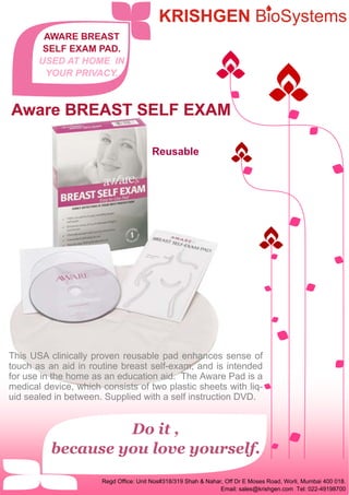 Do it ,
because you love yourself.
This USA clinically proven reusable pad enhances sense of
touch as an aid in routine breast self-exam, and is intended
for use in the home as an education aid. The Aware Pad is a
medical device, which consists of two plastic sheets with liq-
uid sealed in between. Supplied with a self instruction DVD.
Reusable
AWARE BREAST
SELF EXAM PAD.
USED AT HOME IN
YOUR PRIVACY.
Aware BREAST SELF EXAMAware BREAST SELF EXAMAware BREAST SELF EXAM
Regd Office: Unit Nos#318/319 Shah & Nahar, Off Dr E Moses Road, Worli, Mumbai 400 018.
Email: sales@krishgen.com Tel: 022-49198700
 