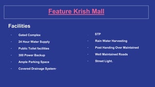 Feature Krish Mall
Facilities
· Gated Complex
· 24 Hour Water Supply
· Public Toilet facilities
· 300 Power Backup
· Ample Parking Space
· Covered Drainage System·
. STP
· Rain Water Harvesting
· Post Handing Over Maintained
· Well Maintained Roads
· Street Light.
 