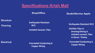 Specifications Krish Mall
Shop/Office
Earthquake Resistant
RCC
Antiskid Ceramic Tiles
Concealed Conducting &
Copper Wiring
Studio/Service Appts
Earthquake Resistant RCC
Vitrified Tiles in
Drawing/Dining &
Antiskid ceramic Tiles
in Room / Pantry
Concealed Conducting &
Copper Wiring
Structure
Flooring
Electrical
 