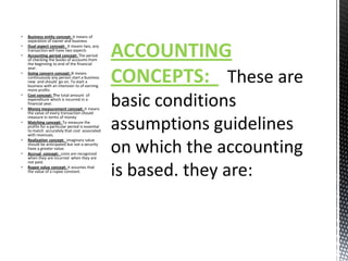    Business entity concept: It means of
    separation of owner and business



    Dual aspect concept: It means two, any
    transaction will have two aspects
    Accounting period concept: The period
    of checking the books of accounts from
    the beginning to end of the financial
                                                   ACCOUNTING
    year.
   Going concern concept: It means
    continuously any person start a business
    new and should go on. To start a
    business with an intension to of earning
    more profits
                                                   CONCEPTS:
   Cost concept: The total amount of
    expenditure which is incurred in a
    financial year.
   Money measurement concept: it means
    the value of every transaction should
    measure in terms of money
   Matching concept: To measure the
    profits for a particular period is essential
    to match accurately that cost associated
    with revenues.
   Realization concept: imaginary value
    should be anticipated but not a security
    have a greater value.
   Accrual concept: costs are recognized
    when they are incurred when they are
    not paid.
   Rupee value concept: it assumes that
    the value of a rupee constant.
 