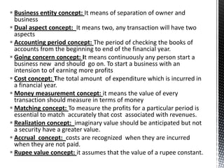  Business entity concept: It means of separation of owner and
  business
 Dual aspect concept: It means two, any transaction will have two
  aspects
 Accounting period concept: The period of checking the books of
  accounts from the beginning to end of the financial year.
 Going concern concept: It means continuously any person start a
  business new and should go on. To start a business with an
  intension to of earning more profits
 Cost concept: The total amount of expenditure which is incurred in
  a financial year.
 Money measurement concept: it means the value of every
  transaction should measure in terms of money
 Matching concept: To measure the profits for a particular period is
  essential to match accurately that cost associated with revenues.
 Realization concept: imaginary value should be anticipated but not
  a security have a greater value.
 Accrual concept: costs are recognized when they are incurred
  when they are not paid.
 Rupee value concept: it assumes that the value of a rupee constant.
 