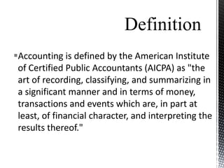 Definition
Accounting is defined by the American Institute
 of Certified Public Accountants (AICPA) as "the
 art of recording, classifying, and summarizing in
 a significant manner and in terms of money,
 transactions and events which are, in part at
 least, of financial character, and interpreting the
 results thereof."
 