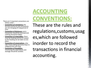 ACCOUNTING
There are 5 important conventions are
  follow under:-
                                         CONVENTIONS:
o Convention of consistency: the
  formats and forum ales procedures
  are not changing till long period of
  time.
o Convention of disclosure: every
  transaction should be recorded and
  nothing should be hidden
o Convention of materiallity.: there
  must be heading and terms related
  to the heading can be taken at one
  place.
o Convention of conservetism.: play
  safe means taking necessary steps to
  safeguard the cash flow.
o Convention of feasability.:
  minimizing the expenditure and
  wastage should be avoided.
 