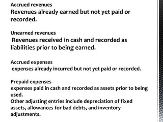 Accrued revenues
Revenues already earned but not yet paid or
recorded.

Unearned revenues
 Revenues received in cash and recorded as
liabilities prior to being earned.

Accrued expenses
expenses already incurred but not yet paid or recorded.

Prepaid expenses
expenses paid in cash and recorded as assets prior to being
used.
Other adjusting entries include depreciation of fixed
assets, allowances for bad debts, and inventory
adjustments.
 