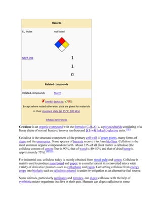 Hazards


  EU Index                      not listed




  NFPA 704                                      1
                                                1
                                                0
                       Related compounds


  Related compounds             Starch


                        (verify) (what is:   / ?)
   Except where noted otherwise, data are given for materials
             in their standard state (at 25 °C, 100 kPa)


                        Infobox references

Cellulose is an organic compound with the formula (C6H10O5)n, a polysaccharide consisting of a
linear chain of several hundred to over ten thousand β(1→4) linked D-glucose units.[2][3]

Cellulose is the structural component of the primary cell wall of green plants, many forms of
algae and the oomycetes. Some species of bacteria secrete it to form biofilms. Cellulose is the
most common organic compound on Earth. About 33% of all plant matter is cellulose (the
cellulose content of cotton fiber is 90%, that of wood is 40–50% and that of dried hemp is
approximately 75%).[4][5][6]

For industrial use, cellulose today is mainly obtained from wood pulp and cotton. Cellulose is
mainly used to produce paperboard and paper; to a smaller extent it is converted into a wide
variety of derivative products such as cellophane and rayon. Converting cellulose from energy
crops into biofuels such as cellulosic ethanol is under investigation as an alternative fuel source.

Some animals, particularly ruminants and termites, can digest cellulose with the help of
symbiotic micro-organisms that live in their guts. Humans can digest cellulose to some
 