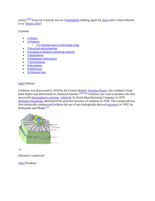 extent,[7][8] however it mainly acts as a hydrophilic bulking agent for feces and is often referred
to as "dietary fiber".

Contents

        1 History
        2 Products
            o 2.1 Cellulose source and energy crops
        3 Structure and properties
        4 Assaying a cellulose-containing material
        5 Biosynthesis
        6 Breakdown (cellulolysis)
        7 Hemicellulose
        8 Derivatives
        9 References
        10 External links


[edit] History

Cellulose was discovered in 1838 by the French chemist Anselme Payen, who isolated it from
plant matter and determined its chemical formula.[2][9][10] Cellulose was used to produce the first
successful thermoplastic polymer, celluloid, by Hyatt Manufacturing Company in 1870.
Hermann Staudinger determined the polymer structure of cellulose in 1920. The compound was
first chemically synthesized (without the use of any biologically derived enzymes) in 1992, by
Kobayashi and Shoda.[11]




Cellulose in a plant cell.

[edit] Products
 
