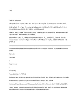 528




Selected References

These references are in PubMed. This may not be the complete list of references from this article.

Bird HL, Pugh CT. A Paper Chromatographic Separation of Gibberellic Acid and Gibberellin A. Plant
Physiol. 1958 Jan;33(1):45–46. [PMC free article] [PubMed]

DARKEN MA, JENSEN AL, SHU P. Production of gibberellic acid by fermentation. Appl Microbiol. 1959
Sep;7:301–303. [PMC free article] [PubMed]

STODOLA FH, RAPER KB, FENNELL DI, CONWAY HF, SOHNS VE, LANGFORD CT, JACKSON RW. The
microbiological production of gibberellins A and X. Arch Biochem Biophys. 1955 Jan;54(1):240–245.
[PubMed]



Articles from Applied Microbiology are provided here courtesy of American Society for Microbiology
(ASM)

Formats:

Summary

|

Page Browse

|

PDF (923K)

Related citations in PubMed

Gibberellic acid production by Fusarium moniliforme on lupin seed extract. [Acta Microbiol Pol. 1994]

Gibberellic acid production by Fusarium moniliforme on lupin seed extract.

Gulewicz K, Rataj-Guranowska M, Lukaszewska N, Michalski Z. Acta Microbiol Pol. 1994; 43(1):73-7.

Survey of some Fusarium moniliforme strains from different host plants for compounds possessing
gibberellin-like activity. [Zentralbl Bakteriol Parasitenkd Infektionsk...]
 