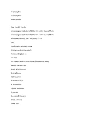 Taxonomy Tree

Taxonomy Tree

Recent activity



Clear Turn Off Turn On

Microbiological Production of Gibberellic Acid in Glucose Media

Microbiological Production of Gibberellic Acid in Glucose Media

Applied Microbiology. 1963 Nov; 11(6)523-528

PMC

Your browsing activity is empty.

Activity recording is turned off.

Turn recording back on

See more...

You are here: NCBI > Literature > PubMed Central (PMC)

Write to the Help Desk

Simple NCBI Directory

Getting Started

NCBI Education

NCBI Help Manual

NCBI Handbook

Training & Tutorials

Resources

Chemicals & Bioassays

Data & Software

DNA & RNA
 