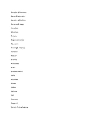 Domains & Structures

Genes & Expression

Genetics & Medicine

Genomes & Maps

Homology

Literature

Proteins

Sequence Analysis

Taxonomy

Training & Tutorials

Variation

Popular

PubMed

Nucleotide

BLAST

PubMed Central

Gene

Bookshelf

Protein

OMIM

Genome

SNP

Structure

Featured

Genetic Testing Registry
 