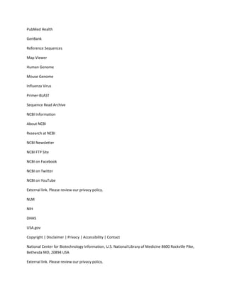 PubMed Health

GenBank

Reference Sequences

Map Viewer

Human Genome

Mouse Genome

Influenza Virus

Primer-BLAST

Sequence Read Archive

NCBI Information

About NCBI

Research at NCBI

NCBI Newsletter

NCBI FTP Site

NCBI on Facebook

NCBI on Twitter

NCBI on YouTube

External link. Please review our privacy policy.

NLM

NIH

DHHS

USA.gov

Copyright | Disclaimer | Privacy | Accessibility | Contact

National Center for Biotechnology Information, U.S. National Library of Medicine 8600 Rockville Pike,
Bethesda MD, 20894 USA

External link. Please review our privacy policy.
 