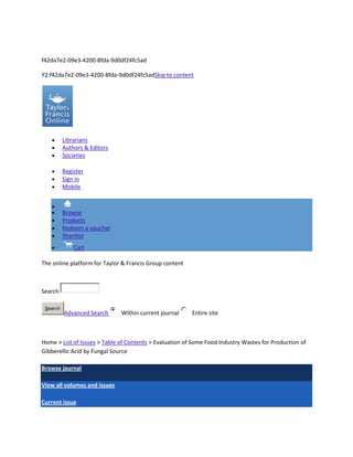 f42da7e2-09e3-4200-8fda-9d0df24fc5ad

Y2:f42da7e2-09e3-4200-8fda-9d0df24fc5adSkip to content




          Librarians
          Authors & Editors
          Societies

          Register
          Sign in
          Mobile



          Browse
          Products
          Redeem a voucher
          Shortlist
              Cart

The online platform for Taylor & Francis Group content



Search

 Search
          Advanced Search     Within current journal     Entire site



Home > List of Issues > Table of Contents > Evaluation of Some Food Industry Wastes for Production of
Gibberellic Acid by Fungal Source

Browse journal

View all volumes and issues

Current issue
 