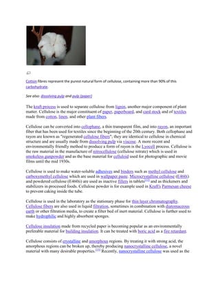 Cotton fibres represent the purest natural form of cellulose, containing more than 90% of this
carbohydrate.

See also: dissolving pulp and pulp (paper)

The kraft process is used to separate cellulose from lignin, another major component of plant
matter. Cellulose is the major constituent of paper, paperboard, and card stock and of textiles
made from cotton, linen, and other plant fibers.

Cellulose can be converted into cellophane, a thin transparent film, and into rayon, an important
fiber that has been used for textiles since the beginning of the 20th century. Both cellophane and
rayon are known as "regenerated cellulose fibers"; they are identical to cellulose in chemical
structure and are usually made from dissolving pulp via viscose. A more recent and
environmentally friendly method to produce a form of rayon is the Lyocell process. Cellulose is
the raw material in the manufacture of nitrocellulose (cellulose nitrate) which is used in
smokeless gunpowder and as the base material for celluloid used for photographic and movie
films until the mid 1930s.

Cellulose is used to make water-soluble adhesives and binders such as methyl cellulose and
carboxymethyl cellulose which are used in wallpaper paste. Microcrystalline cellulose (E460i)
and powdered cellulose (E460ii) are used as inactive fillers in tablets[12] and as thickeners and
stabilizers in processed foods. Cellulose powder is for example used in Kraft's Parmesan cheese
to prevent caking inside the tube.

Cellulose is used in the laboratory as the stationary phase for thin layer chromatography.
Cellulose fibers are also used in liquid filtration, sometimes in combination with diatomaceous
earth or other filtration media, to create a filter bed of inert material. Cellulose is further used to
make hydrophilic and highly absorbent sponges.

Cellulose insulation made from recycled paper is becoming popular as an environmentally
preferable material for building insulation. It can be treated with boric acid as a fire retardant.

Cellulose consists of crystalline and amorphous regions. By treating it with strong acid, the
amorphous regions can be broken up, thereby producing nanocrystalline cellulose, a novel
material with many desirable properties.[13] Recently, nanocrystalline cellulose was used as the
 