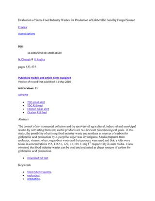 Evaluation of Some Food Industry Wastes for Production of Gibberellic Acid by Fungal Source

Preview

Access options



DOI:

          10.1080/09593331808616569

N. Cihangir & N. Aksöza

pages 533-537


Publishing models and article dates explained
Version of record first published: 11 May 2010

Article Views: 13

Alert me

          TOC email alert
          TOC RSS feed
          Citation email alert
          Citation RSS feed

Abstract

The control of environmental pollution and the recovery of agricultural, industrial and municipal
wastes by converting them into useful products are two relevant biotechnological goals. In this
study, the possibility of utilising food industry waste and residues as sources of carbon for
gibberellic acid production by Aspergillus niger was investigated. Media prepared from
molasses, vinasse, whey, sugar-beet waste and fruit pomace were used and GA3 yields were
found in concentrations 155, 136.57, 120, 73, 118.13 mg l−1 respectively in such media. It was
observed that food industry wastes can be used and evaluated as cheap sources of carbon for
gibberellic acid production.

          Download full text

Keywords

          food industry wastes,
          evaluation,
          production,
 