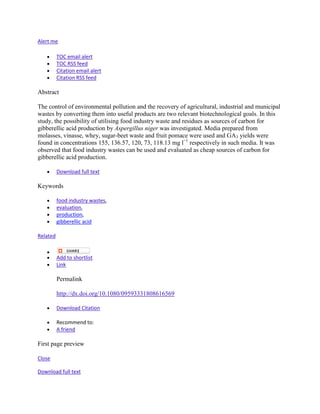 Alert me

          TOC email alert
          TOC RSS feed
          Citation email alert
          Citation RSS feed

Abstract

The control of environmental pollution and the recovery of agricultural, industrial and municipal
wastes by converting them into useful products are two relevant biotechnological goals. In this
study, the possibility of utilising food industry waste and residues as sources of carbon for
gibberellic acid production by Aspergillus niger was investigated. Media prepared from
molasses, vinasse, whey, sugar-beet waste and fruit pomace were used and GA3 yields were
found in concentrations 155, 136.57, 120, 73, 118.13 mg l−1 respectively in such media. It was
observed that food industry wastes can be used and evaluated as cheap sources of carbon for
gibberellic acid production.

          Download full text

Keywords

          food industry wastes,
          evaluation,
          production,
          gibberellic acid

Related


          Add to shortlist
          Link

          Permalink

          http://dx.doi.org/10.1080/09593331808616569

          Download Citation

          Recommend to:
          A friend

First page preview

Close

Download full text
 