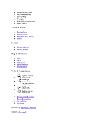 Institutional account
       Access entitlements
       Co-branding
       IP ranges
       Link resolver preferences
       Usage reports

Authors & Editors

       Book authors
       Journal authors
       Reference work authors
       Editors

Societies

       Current partners
       Publish with us

Help & Information

       Help
       FAQs
       Contact us
       Feedback form
       Press releases

Taylor & Francis Group




       Privacy Policy & Cookies
       Terms & Conditions
       Accessibility
       Feedback

Powered by Atypon® Literatum

© 2013 Informa plc
 