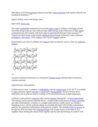 filler phase in bio-based polymer matrices to produce nanocomposites with superior thermal and
mechanical properties. [14]

[edit] Cellulose source and energy crops

Main article: Energy crop

The major combustible component of non-food energy crops is cellulose, with lignin second.
Non-food energy crops are more efficient than edible energy crops (which have a large starch
component), but still compete with food crops for agricultural land and water resources.[15]
Typical non-food energy crops include industrial hemp (though outlawed in some countries),
switchgrass, Miscanthus, Salix (willow), and Populus (poplar) species.

Some bacteria can convert cellulose into ethanol which can then be used as a fuel; see cellulosic
ethanol.




A strand of cellulose (conformation Iα), showing the hydrogen bonds (dashed) within and between
cellulose molecules.

[edit] Structure and properties

Cellulose has no taste, is odorless, is hydrophilic with the contact angle of 20–30,[16] is insoluble
in water and most organic solvents, is chiral and is biodegradable. It can be broken down
chemically into its glucose units by treating it with concentrated acids at high temperature.

Cellulose is derived from D-glucose units, which condense through β(1→4)-glycosidic bonds.
This linkage motif contrasts with that for α(1→4)-glycosidic bonds present in starch, glycogen,
and other carbohydrates. Cellulose is a straight chain polymer: unlike starch, no coiling or
branching occurs, and the molecule adopts an extended and rather stiff rod-like conformation,
aided by the equatorial conformation of the glucose residues. The multiple hydroxyl groups on
the glucose from one chain form hydrogen bonds with oxygen atoms on the same or on a
neighbor chain, holding the chains firmly together side-by-side and forming microfibrils with
 